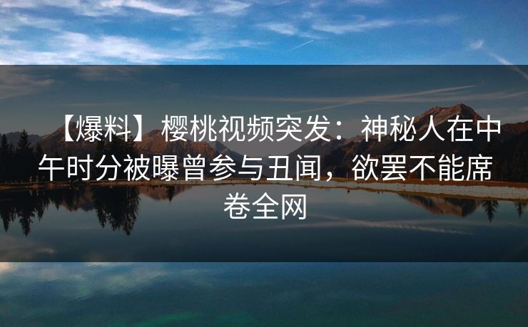 【爆料】樱桃视频突发：神秘人在中午时分被曝曾参与丑闻，欲罢不能席卷全网