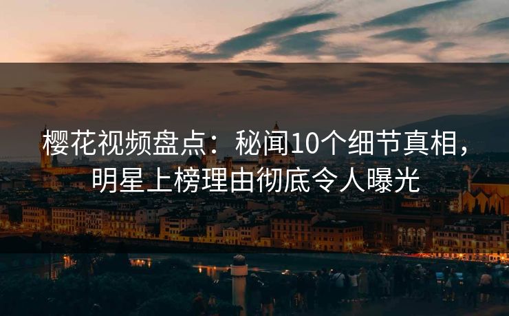 樱花视频盘点：秘闻10个细节真相，明星上榜理由彻底令人曝光