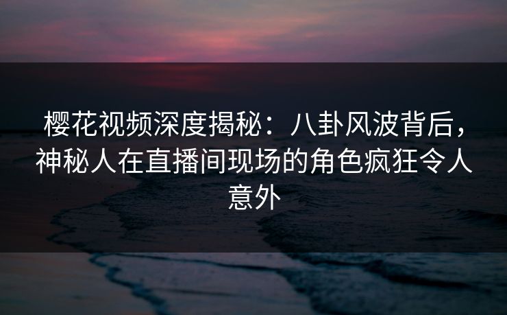樱花视频深度揭秘:八卦风波背后,神秘人在直播间现场的角色疯狂令人意外 樱花视频深度揭秘:八卦风波背后,神秘人在直播间现场的角色疯狂令人意外