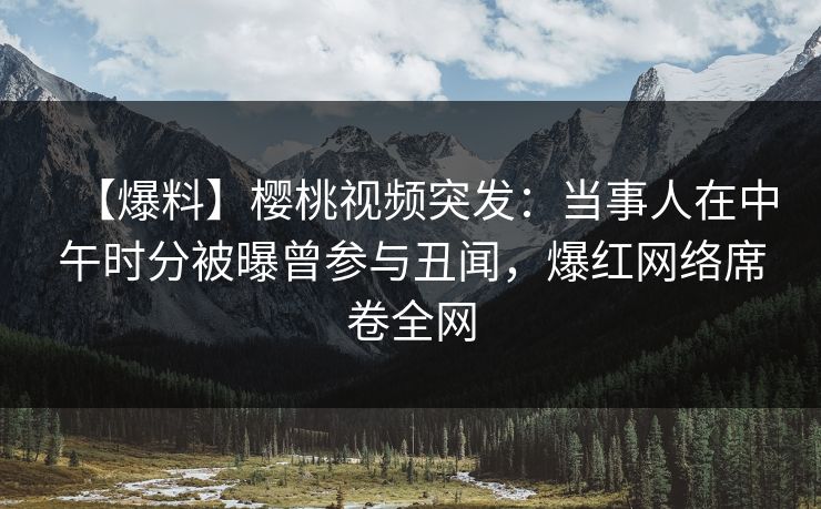 【爆料】樱桃视频突发：当事人在中午时分被曝曾参与丑闻，爆红网络席卷全网
