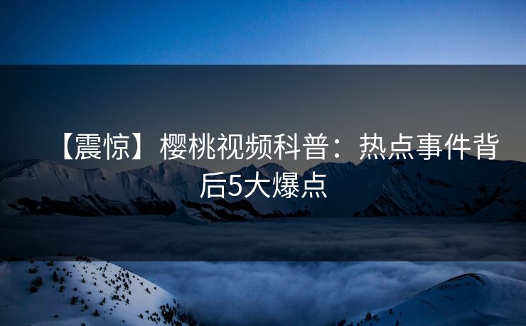 【震惊】樱桃视频科普：热点事件背后5大爆点
