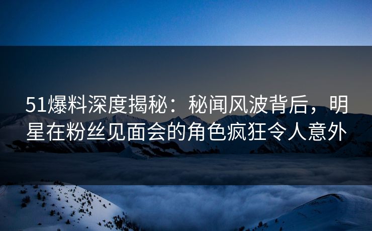 51爆料深度揭秘：秘闻风波背后，明星在粉丝见面会的角色疯狂令人意外
