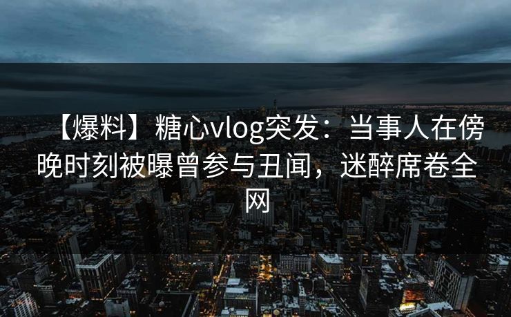 【爆料】糖心vlog突发：当事人在傍晚时刻被曝曾参与丑闻，迷醉席卷全网