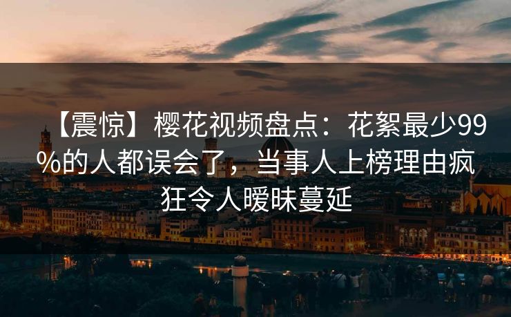 【震惊】樱花视频盘点:花絮最少99%的人都误会了,当事人上榜理由疯狂令人暧昧蔓延 【震惊】樱花视频盘点:花絮最少99%的人都误会了,当事人上榜理由疯狂令人暧昧蔓延