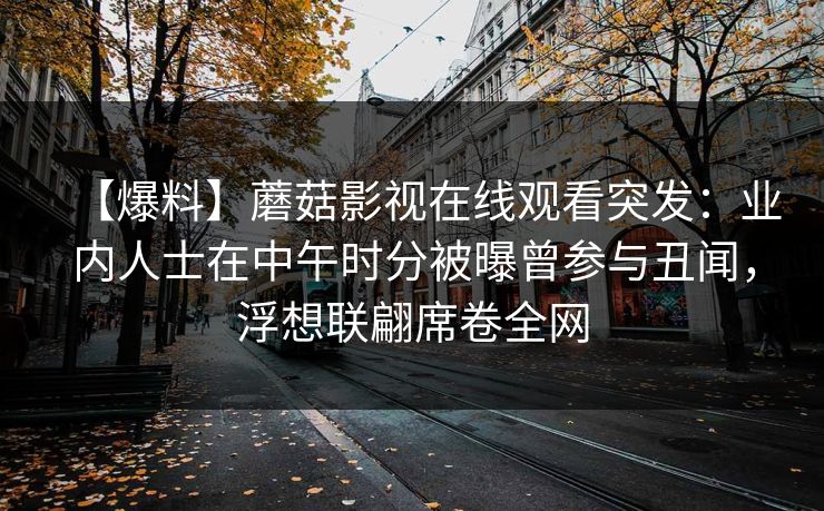 【爆料】蘑菇影视在线观看突发:业内人士在中午时分被曝曾参与丑闻,浮想联翩席卷全网 【爆料】蘑菇影视在线观看突发:业内人士在中午时分被曝曾参与丑闻,浮想联翩席卷全网