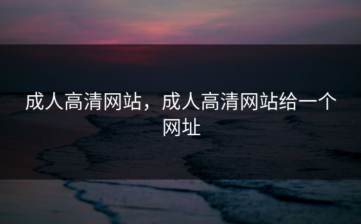 成人高清网站,成人高清网站给一个网址 成人高清网站,成人高清网站给一个网址