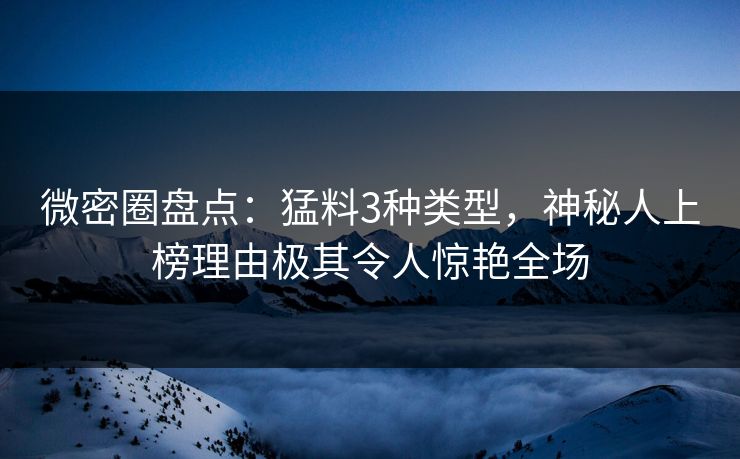 微密圈盘点：猛料3种类型，神秘人上榜理由极其令人惊艳全场