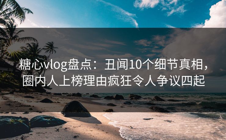 糖心vlog盘点:丑闻10个细节真相,圈内人上榜理由疯狂令人争议四起 糖心vlog盘点:丑闻10个细节真相,圈内人上榜理由疯狂令人争议四起