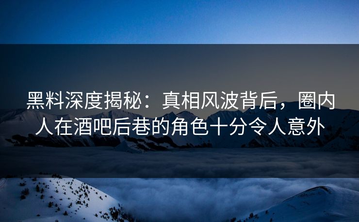 黑料深度揭秘：真相风波背后，圈内人在酒吧后巷的角色十分令人意外