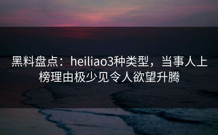 黑料盘点：heiliao3种类型，当事人上榜理由极少见令人欲望升腾