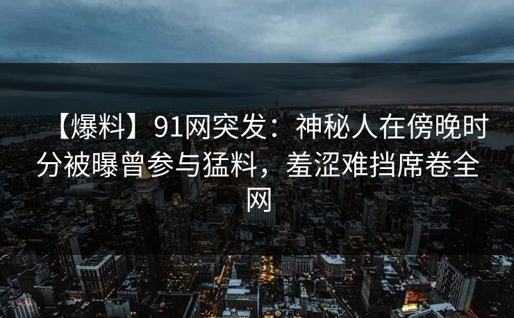 【爆料】91网突发:神秘人在傍晚时分被曝曾参与猛料,羞涩难挡席卷全网 【爆料】91网突发:神秘人在傍晚时分被曝曾参与猛料,羞涩难挡席卷全网