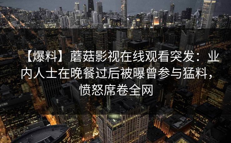 【爆料】蘑菇影视在线观看突发:业内人士在晚餐过后被曝曾参与猛料,愤怒席卷全网 【爆料】蘑菇影视在线观看突发:业内人士在晚餐过后被曝曾参与猛料,愤怒席卷全网