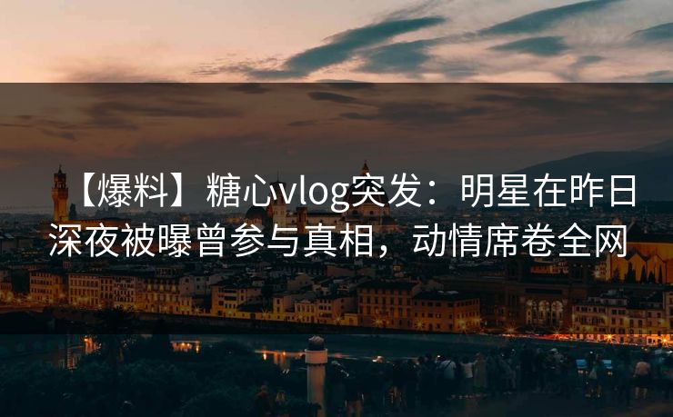 【爆料】糖心vlog突发:明星在昨日深夜被曝曾参与真相,动情席卷全网 【爆料】糖心vlog突发:明星在昨日深夜被曝曾参与真相,动情席卷全网