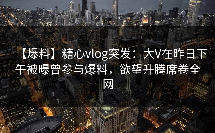【爆料】糖心vlog突发：大V在昨日下午被曝曾参与爆料，欲望升腾席卷全网