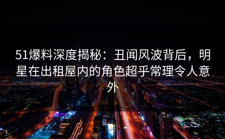 51爆料深度揭秘:丑闻风波背后,明星在出租屋内的角色超乎常理令人意外 51爆料深度揭秘:丑闻风波背后,明星在出租屋内的角色超乎常理令人意外