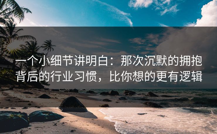 一个小细节讲明白：那次沉默的拥抱背后的行业习惯，比你想的更有逻辑