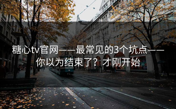 糖心tv官网——最常见的3个坑点——你以为结束了？才刚开始