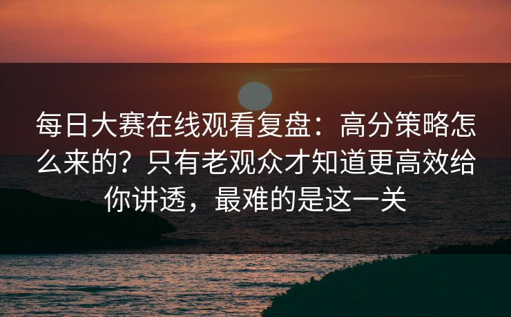 每日大赛在线观看复盘:高分策略怎么来的?只有老观众才知道更高效给你讲透,最难的是这一关 每日大赛在线观看复盘:高分策略怎么来的?只有老观众才知道更高效给你讲透,最难的是这一关