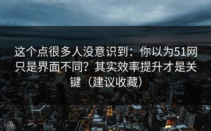 这个点很多人没意识到：你以为51网只是界面不同？其实效率提升才是关键（建议收藏）