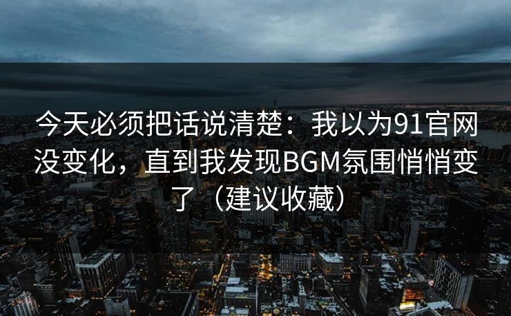 今天必须把话说清楚:我以为91官网没变化,直到我发现BGM氛围悄悄变了(建议收藏) 今天必须把话说清楚:我以为91官网没变化,直到我发现BGM氛围悄悄变了(建议收藏)