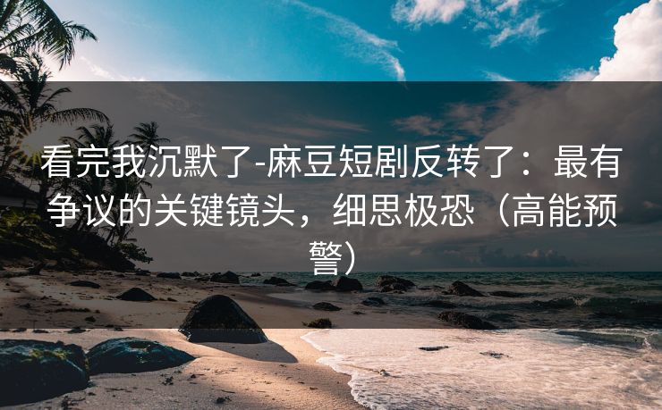 看完我沉默了-麻豆短剧反转了:最有争议的关键镜头,细思极恐(高能预警) 看完我沉默了-麻豆短剧反转了:最有争议的关键镜头,细思极恐(高能预警)