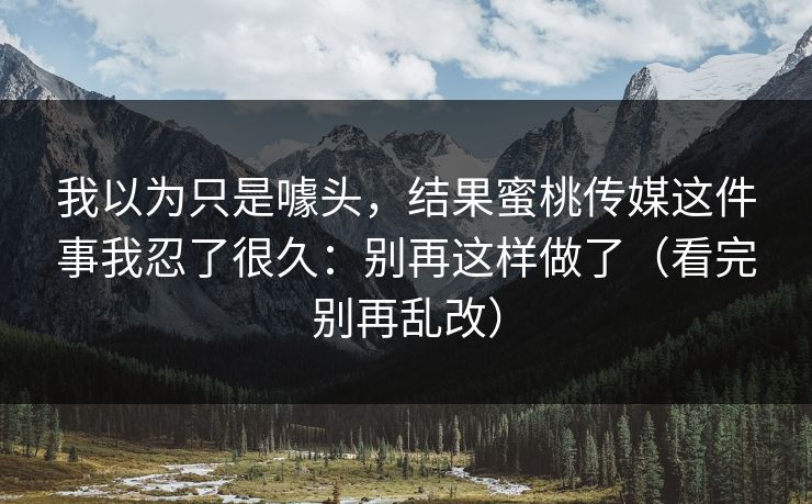 我以为只是噱头,结果蜜桃传媒这件事我忍了很久:别再这样做了(看完别再乱改) 我以为只是噱头,结果蜜桃传媒这件事我忍了很久:别再这样做了(看完别再乱改)