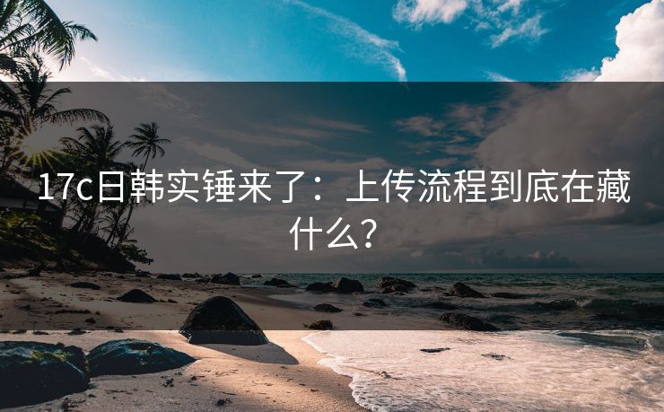 17c日韩实锤来了:上传流程到底在藏什么? 17c日韩实锤来了:上传流程到底在藏什么?