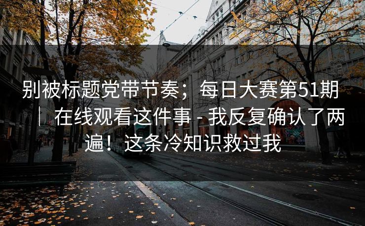 别被标题党带节奏;每日大赛第51期 | 在线观看这件事 - 我反复确认了两遍!这条冷知识救过我 别被标题党带节奏;每日大赛第51期 | 在线观看这件事 - 我反复确认了两遍!这条冷知识救过我