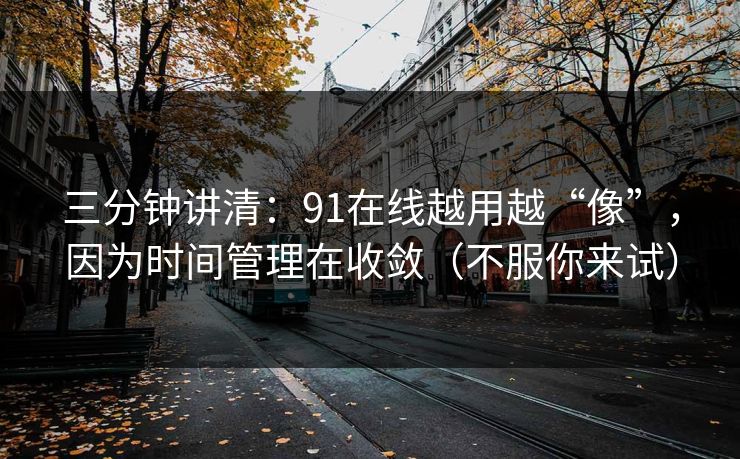 三分钟讲清:91在线越用越“像”,因为时间管理在收敛(不服你来试) 三分钟讲清:91在线越用越“像”,因为时间管理在收敛(不服你来试)