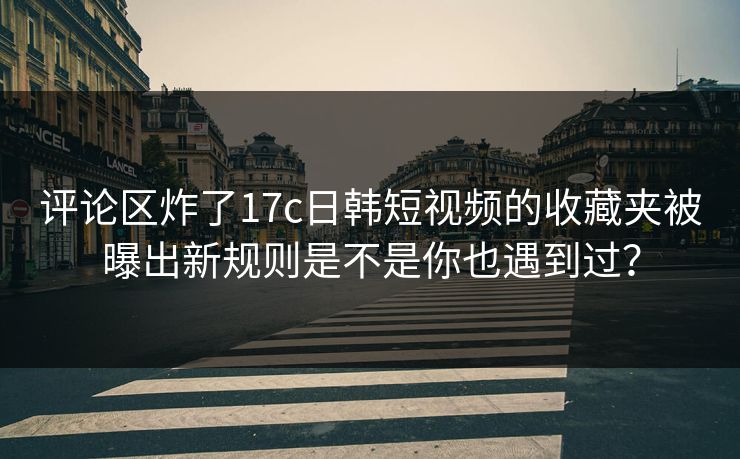 评论区炸了17c日韩短视频的收藏夹被曝出新规则是不是你也遇到过？