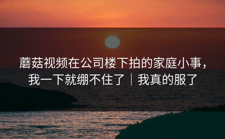 蘑菇视频在公司楼下拍的家庭小事,我一下就绷不住了|我真的服了 蘑菇视频在公司楼下拍的家庭小事,我一下就绷不住了|我真的服了