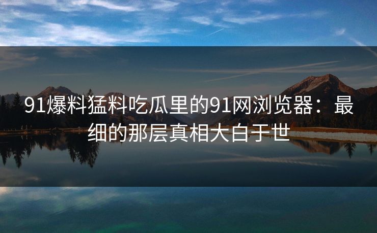 91爆料猛料吃瓜里的91网浏览器:最细的那层真相大白于世 91爆料猛料吃瓜里的91网浏览器:最细的那层真相大白于世