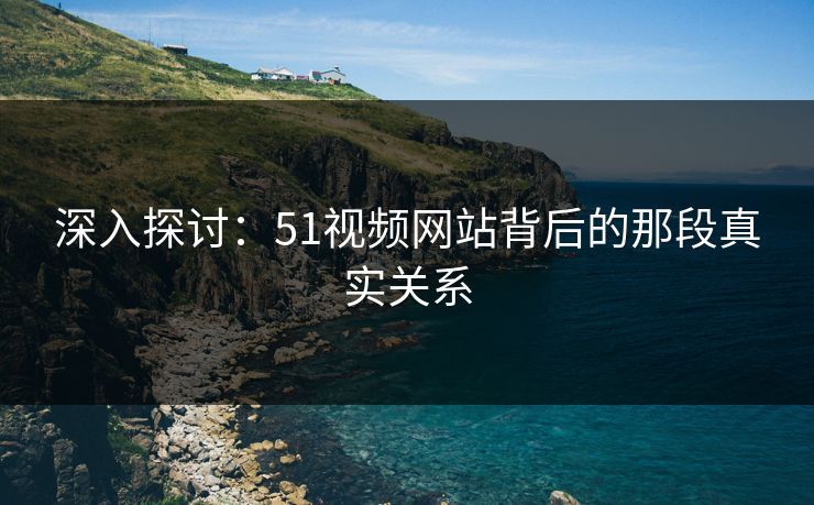 深入探讨:51视频网站背后的那段真实关系 深入探讨:51视频网站背后的那段真实关系