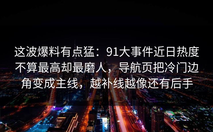 这波爆料有点猛：91大事件近日热度不算最高却最磨人，导航页把冷门边角变成主线，越补线越像还有后手